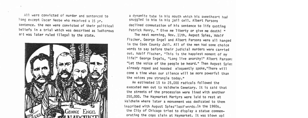 A1 were convicted of murder and sentenced to ang except Oscar Nesbe who received 2 15 yr, sentence. the men were convicted of their political beliefs in a trial which was described as ludicrous a4 was later ruled i1legal by the state. A a dynamite tube in his mouth which his sueetheart ha sauggled o hin in his jail cell. Albert Parsons declined comutation of his sentence to 11fe quoting Patrick Henry, " Give me liberty or give me death! » The next morning, Hov..llth, August Spies, Adolf Fischer, George Engel and Albert Parsons were 11 hanged in the Cook County Jail. ATl of the men had some chofce words to say before their judicial murders were carried out. Adolf Fischer, *This is the happiest nosent of my Tifel" George Engels, "Long 1ive anarchy!® Albert Parson: “Let the voice of the people be heard.” Then August Spiet already roped and hooded eloquently spoke,"There will cone a time when our silence will be sore poverful than the voices you strangle today.® An estimated 15 to 25,000 radicals folloved the executed men out to Waldhefm Cemetary. It 15 said that the streets of the procession were lined with another 250,000. The Haymarket Martyrs were laid to rest at Haldhein where later a monuenent was dedicated to them inscrided with August Spies*lasswards.In the 19605, the City of Chicago tried to display 2 statue comen- orating the cops slain at Haymarket. It was blown up!